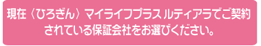 現在<ひろぎん>マイライフプラス ルティアラでご契約されている保証会社をお選びください。