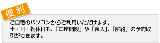 【便 利】ご自宅のパソコンからご利用いただけます。
土・日・祝休日も、「口座開設」や「預入」、「解約」の予約取引ができます。