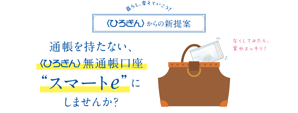 暮らし、変えていこう! 〈ひろぎん〉からの新提案 通帳を持たない、〈ひろぎん〉無通帳口座“スマートe”にしませんか?