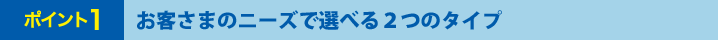 ポイント1 お客さまのニーズで選べる2つのタイプ