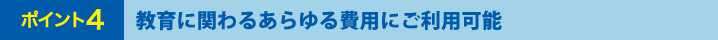 ポイント4 教育に関わるあらゆる費用にご利用可能