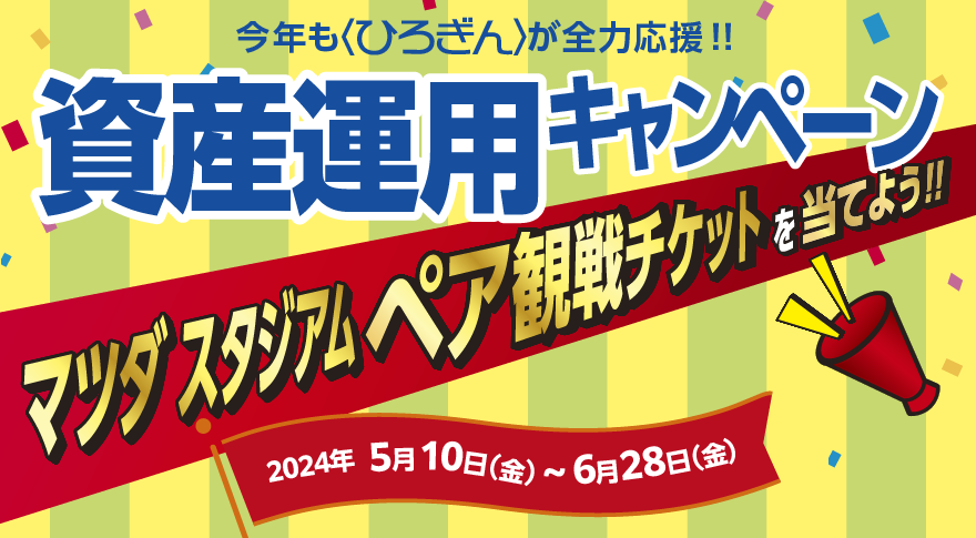 今年も〈ひろぎん〉が全力応援！資産運用キャンペーン マツダ スタジアム ペア観戦チケットを当てよう！
【取扱期間】2024年5月10日（金）～2024年6月28日（金）