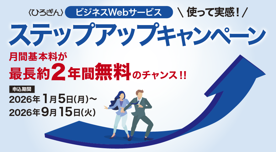 〈ひろぎん〉ビジネスWebサービス　使って実感！ステップアップキャンペーン　月額基本料が最長約2年間無料のチャンス！！ 申込期間：2026年1月5日（月）～2026年9月15日（火）