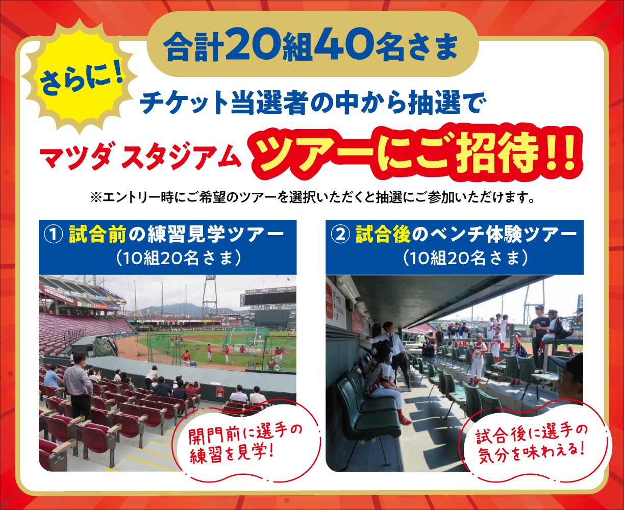 さらに！チケット当選者の中から抽選でマツダスタジアムツアーにご招待！！合計20組40名さま ※エントリー時にご希望のツアーを選択いただくと抽選にご参加いただけます。①試合前の練習見学ツアー（10組20名さま）開門前に選手の練習を見学！②試合後のベンチ体験ツアー（10組20名さま）試合後に選手の気分を味わえる！