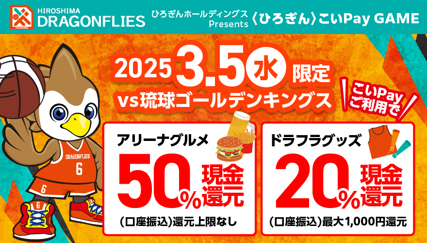 HIROSHIMA DRAGONFLIES〈ひろぎん〉こいPay GAME 2025年3月5日（水）限定 VS琉球ゴールデンキングス こいPayご利用で アリーナグルメ50%現金還元（口座振込）還元上限なし ドラフラグッズ20%現金還元（口座振込）最大1,000円還元