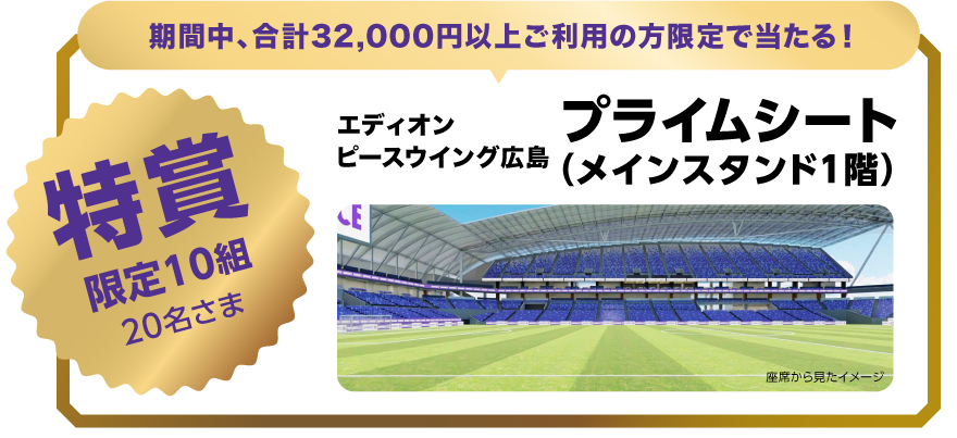 期間中、合計32,000円以上ご利用の方限定で当たる！特賞限定10組20名さま エディオンピースウイング広島 プライムシート（メインスタンド1階）