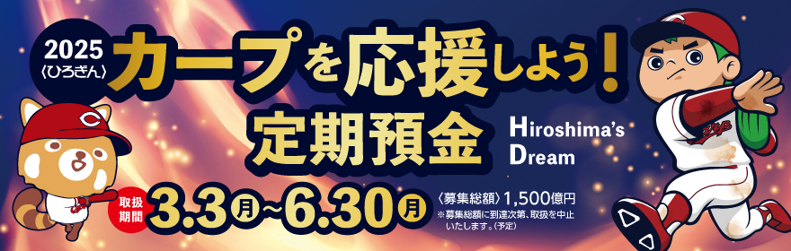 〈ひろぎん〉カープを応援しよう！定期預金(Hiroshima's Dream)
球場へGO！
【取扱期間】
2025年3月1日（金）～2025年6月28日（金）