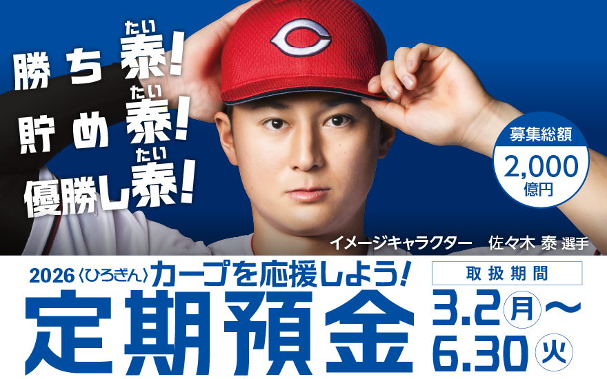 勝ち泰!貯め泰!優勝し泰! イメージキャラクター 佐々木 泰選手 募集総額2,000億円 2026〈ひろぎん〉カープを応援しよう!定期預金【取扱期間】2026年3月2日(月)~2025年6月30日(火)