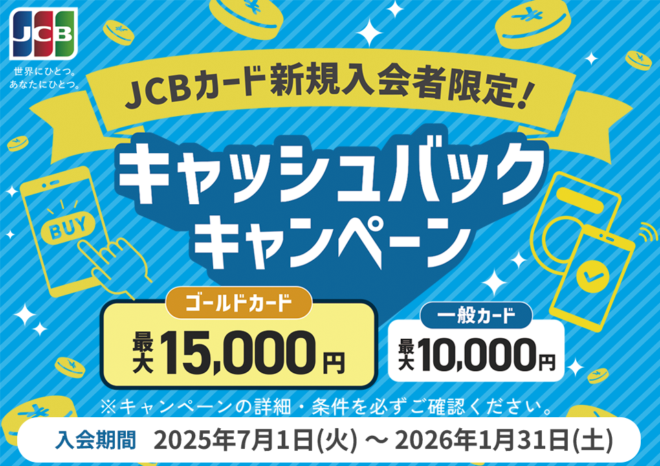JCBカード新規入会者限定！キャッシュバックキャンペーン ゴールドカード最大15,000円 一般カード最大10,000円 入会期間：2025年7月1日（火）～2026年1月31日（土）※キャンペーンの詳細・条件を必ずご確認ください