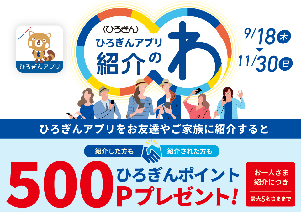 ひろぎんアプリ紹介のわキャンペーン 取扱期間：2025年9月18日（木）～2025年11月30日（日）ひろぎんアプリをお友達やご家族に紹介すると紹介した方も紹介された方もひろぎんポイントお一人さま紹介につき最大5名さままで500Pプレゼント！