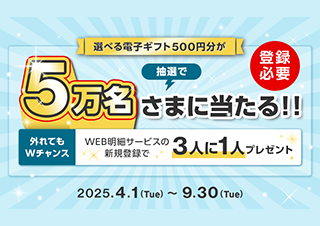 選べる電子ギフト500円分が抽選で5万名さまにあたる！！（登録必要）外れてもWチャンス WEB明細サービスの新規登録で3人に1人プレゼント 2025年4月1日（火）～2025年9月30日（木）