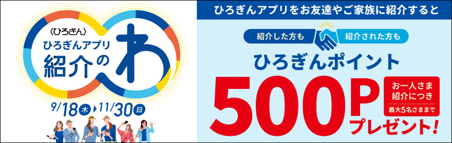 ひろぎんアプリ紹介のわキャンペーン 取扱期間：2025年9月18日（木）～2025年11月30日（日）ひろぎんアプリをお友達やご家族に紹介すると紹介した方も紹介された方もひろぎんポイントお一人さま紹介につき最大5名さままで500Pプレゼント！