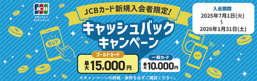 JCBカード新規入会者限定！キャッシュバックキャンペーン ゴールドカード最大15,000円 一般カード最大10,000円 入会期間：2025年7月1日（火）～2026年1月31日（土）※キャンペーンの詳細・条件を必ずご確認ください