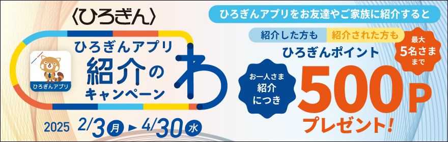 ひろぎんアプリ紹介のわキャンペーン 取扱期間：2025年2月3日（月）～2025年4月30日（水）ひろぎんアプリをお友達やご家族に紹介すると紹介した方も紹介された方もひろぎんポイントお一人さま紹介につき500Pプレゼント！最大5名さままで