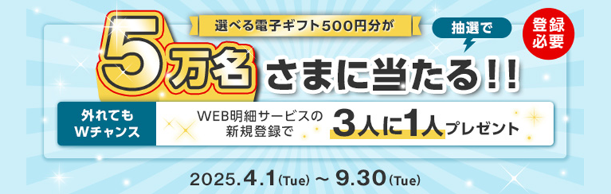 選べる電子ギフト500円分が抽選で5万名さまにあたる！！（登録必要）外れてもWチャンス WEB明細サービスの新規登録で3人に1人プレゼント 2025年4月1日（火）～2025年9月30日（木）