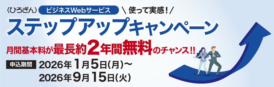 〈ひろぎん〉ビジネスWebサービス 使って実感！ステップアップキャンペーン 月間基本料が最長約2年間無料のチャンス！ 申込期間：2026年1月5日（月）～2026年9月15日（火）