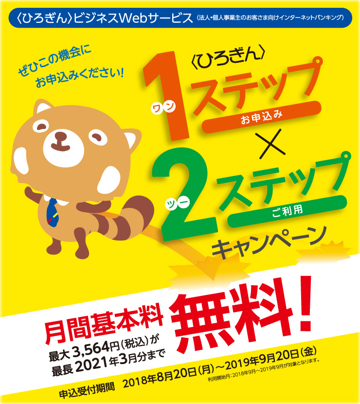 〈ひろぎん〉ビジネスWebサービス 1ステップ×2ステップキャンペーン
申込受付期間:2018年8月20日(月)~2019年9月20日(金)
利用開始月:2018年9月~2019年9月が対象となります。