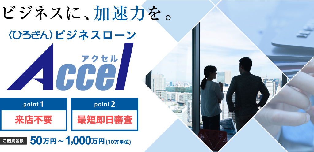 ビジネスに、加速力を。〈ひろぎん〉ビジネスローンアクセル,point1来店不要,point2最短即日審査,ご融資金額50万円～1000万円（10万単位）