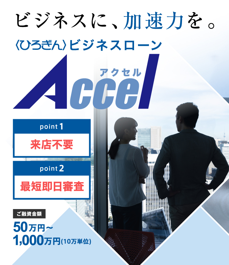 ビジネスに、加速力を。〈ひろぎん〉ビジネスローンアクセル,point1来店不要,point2最短即日審査,ご融資金額50万円～1000万円（10万単位）