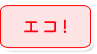 エコ！