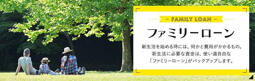 ファミリーローン 新生活を始める時には、何かと費用がかかるもの。新生活に必要な資金は、使い道自由な「ファミリーローン」がバックアップします。
