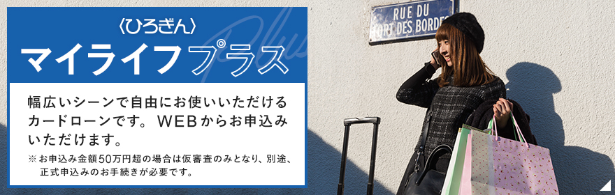 マイライフプラス 幅広いシーンで自由にお使いいただけるカードローンです。来店不要でホームページから仮申込みいただける〈ひろぎん〉ならではの安心ローンです。
