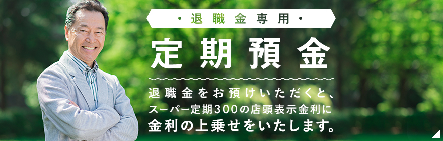 退職金専用定期預金 退職金をお預けいただくと、スーパー定期３００の店頭表示金利に金利の上乗せをいたします。