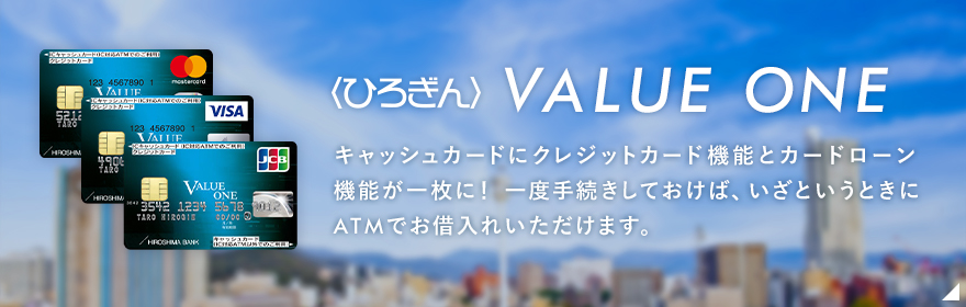 〈ひろぎん〉バリューワン キャッシュカードにクレジットカード機能とカードローン機能が一枚に！ 一度手続きしておけば、いざというときにATMでお借入れいただけます。