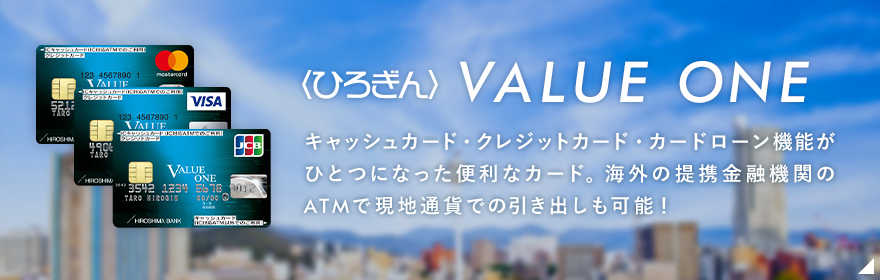 〈ひろぎん〉バリューワン キャッシュカードにクレジットカード機能とカードローン機能が一枚に！ 一度手続きしておけば、いざというときにATMでお借入れいただけます。