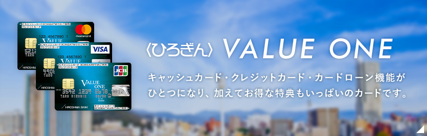 〈ひろぎん〉バリューワン キャッシュカードにクレジットカード機能とカードローン機能が一枚に！ 一度手続きしておけば、いざというときにATMでお借入れいただけます。