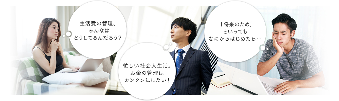 生活費の管理、みんなはどうしてるんだろう？ 忙しい社会人生活。お金の管理はカンタンにしたい！ 「将来のため」といっても、なにからはじめたら……