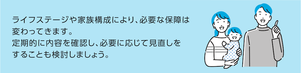 ライフステージや家族構成により、必要な保障は変わってきます。定期的に内容を確認し、必要に応じて見直しをすることも検討しましょう。