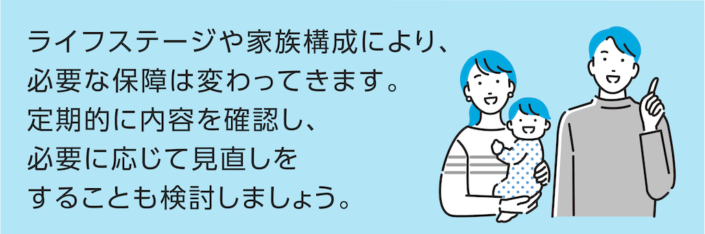 ライフステージや家族構成により、必要な保障は変わってきます。定期的に内容を確認し、必要に応じて見直しをすることも検討しましょう。