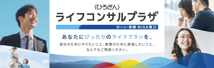 〈ひろぎん〉ライフコンサルプラザ　ローン・保険・NISA窓口　あなたにぴったりのライフプランを。自分のためにやりたいこと、家族のために実現したいこと、なんでもご相談ください。