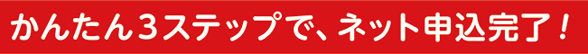 かんたん3ステップで、ネット申込完了!