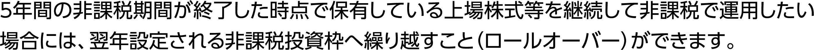 5年間の非課税期間が終了した時点で保有している上場株式等を継続して非課税で運用したい場合には、翌年設定される非課税投資枠へ繰り越すこと（ロールオーバー）ができます