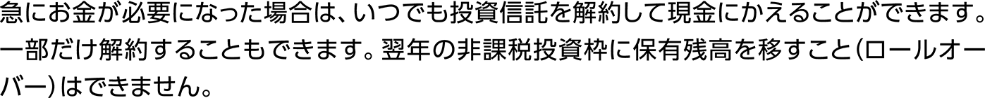 急にお金が必要になった場合は、いつでも投資信託を解約して現金にかえることができます。一部だけ解約することもできます。翌年の非課税投資枠に保有残高を移すこと（ロールオーバー）はできません。