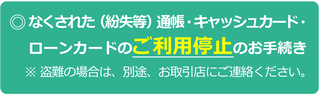 なくされた（紛失等）通帳・キャッシュカード・ローンカードの利用停止のお手続き