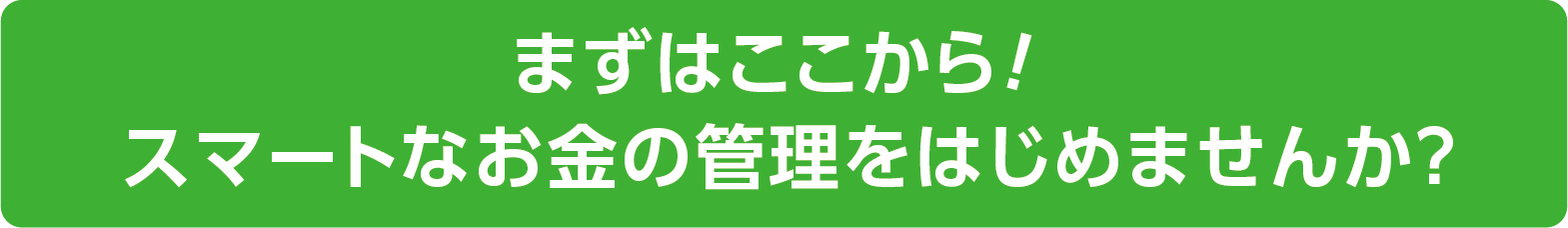 まずはここから!スマートなお金の管理をはじめませんか？