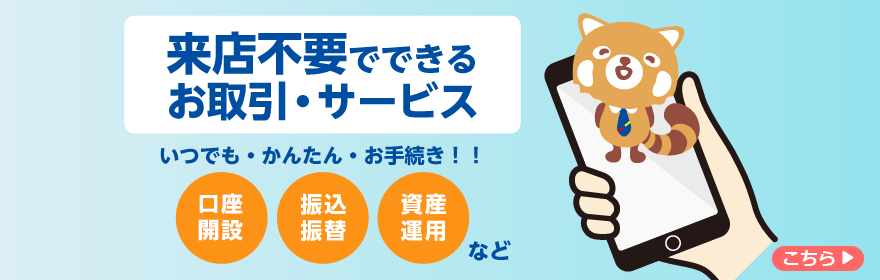 来店不要でできるお取引・サービス　いつでも・かんたん・お手続き！！口座開設・振込振替・資産運用など