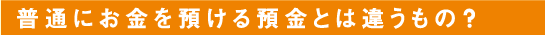 普通にお金を預ける預金とは違うもの？