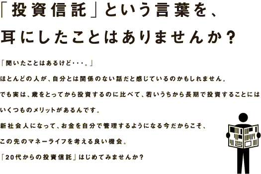 「投資信託」という言葉を、耳にしたことはありませんか？「聞いたことはあるけど・・・。」ほとんどの人が、自分とは関係のない話だと感じているのかもしれません。でも実は、歳をとってから投資するのに比べて、若いうちから長期で投資することにはいくつものメリットがあるんです。新社会人になって、お金を自分で管理するようになる今だからこそ、この先のマネーライフを考える良い機会。
「20代からの投資信託」はじめてみませんか？