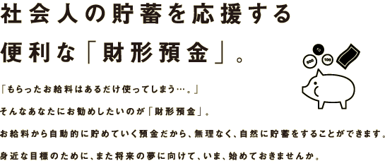 社会人の貯蓄を応援する便利な「財形預金」。「もらったお給料はあるだけ使ってしまう…。」そんなあなたにお勧めしたいのが「財形預金」。お給料から自動的に貯めていく預金だから、無理なく、自然に貯蓄をすることができます。身近な目標のために、また将来の夢に向けて、いま、始めておきませんか。