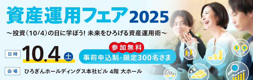 資産運用フェア2025~投資(10/4)の日に学ぼう!未来をひろげる資産運用術~ 日時:2025年10月4日(土)参加無料 事前申込制・限定300名さま 会場:ひろぎんホールディングス 本社ビル 4階 大ホール