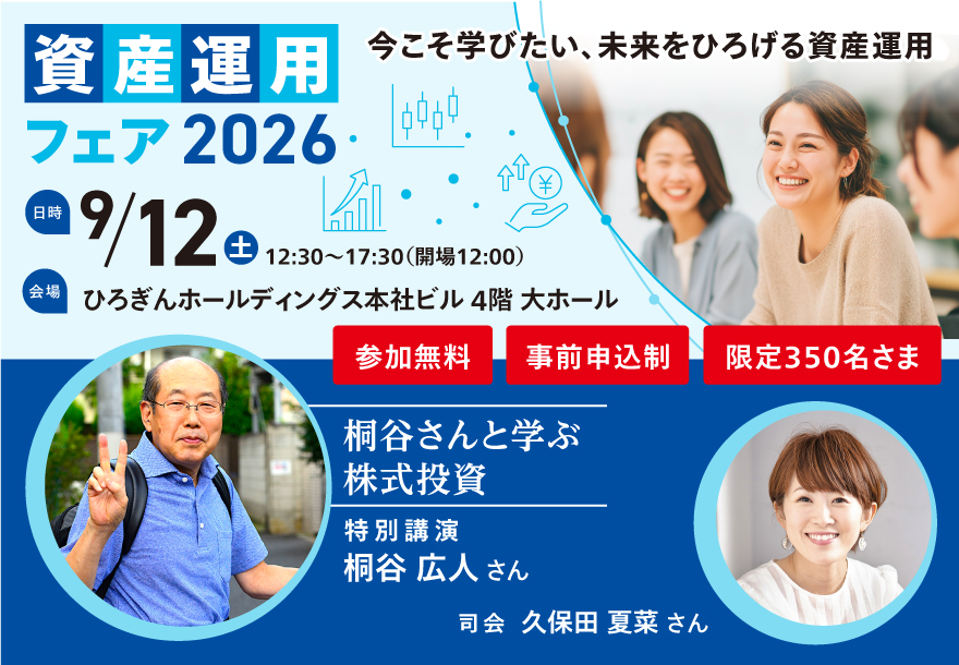 今こそ学びたい、未来をひろげる資産運用 資産運用フェア2026 日時：2026年9月12日（土）参加無料 事前申込制・限定350名さま 会場：ひろぎんホールディングス 本社ビル 4階 大ホール 特別講演 桐谷広人さん 司会 久保田夏菜さん