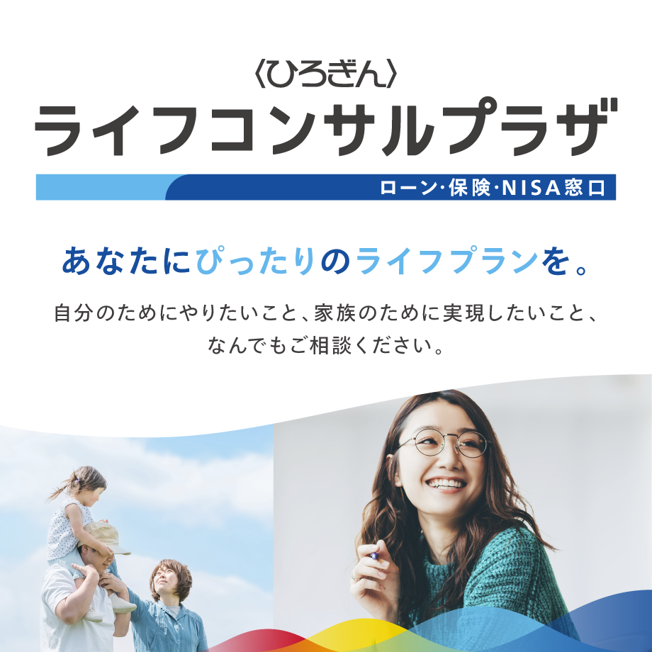 〈ひろぎん〉ライフコンサルプラザ　ローン・保険・NISA窓口　あなたにぴったりのライフプランを。自分のためにやりたいこと、家族のために実現したいこと、なんでもご相談ください。