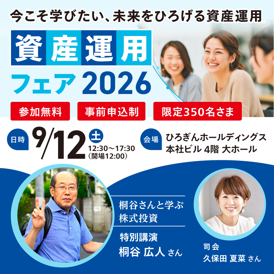 今こそ学びたい、未来をひろげる資産運用 資産運用フェア2026 日時:2026年9月12日(土)参加無料 事前申込制・限定350名さま 会場:ひろぎんホールディングス 本社ビル 4階 大ホール 特別講演 桐谷広人さん 司会 久保田夏菜さん