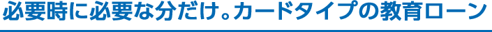 必要時に必要な分だけ。カードタイプの教育ローン