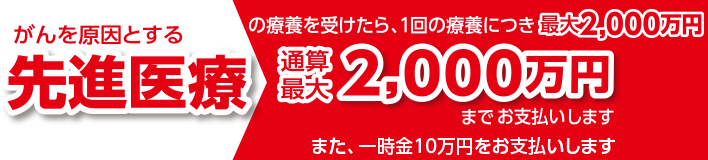 がんを原因とする先進医療の療養を受けたら一回の療養につき最大2,000万円　通算最大2,000万円までお支払いします