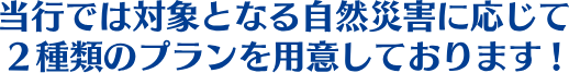 当行では対象となる自然災害に応じて2種類のプランを用意しております!